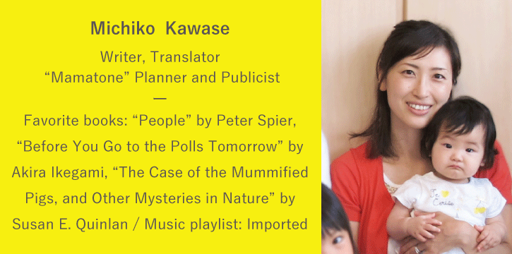 Kawase Michiko | Writer, Translator / “Mamatone” Planner and Publicist | Favorite books: “People” by Peter Spier, “Before You Go to the Polls Tomorrow” by Akira Ikegami, “The Case of the Mummified Pigs, and Other Mysteries in Nature” by Susan E. Quinlan / Music playlist: Imported English music