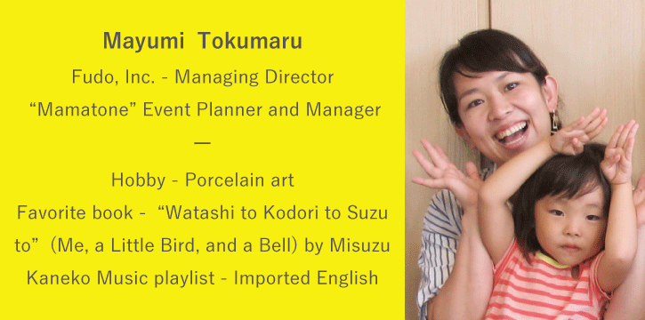 Mayumi Tokumaru | Fudo, Inc. Managing Director / “Mamatone” Event Planner and Manager | Hobby: Porcelain art / Favorite book : “Watashi to Kodori to Suzu to” (Me, a Little Bird, and a Bell) by Misuzu Kaneko / Music playlist: Imported English language music