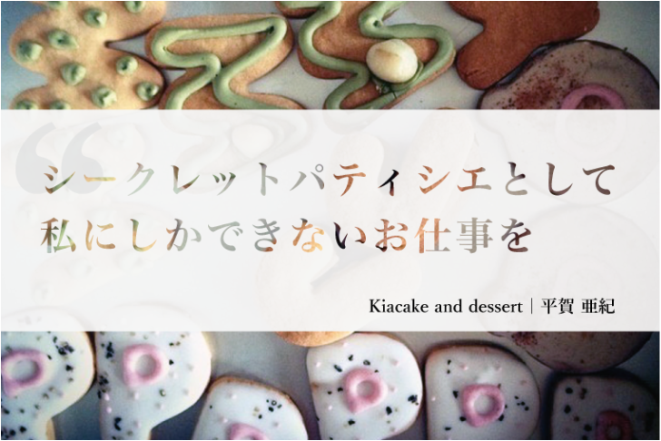 シークレットパティシエとして私にしかできないお仕事を Kiacake and dessert 平賀亜紀