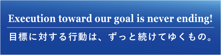 Execution toward our goal is never ending! 目標に対する行動は、ずっと続けてゆくもの。