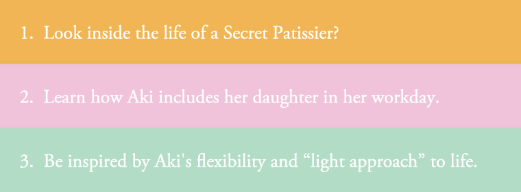 1.Look inside the life of a Secret Patissier? 2.Learn how Aki includes her daughter in her workday. 3.Be inspired by Aki’s flexibility and “light approach” to life.
