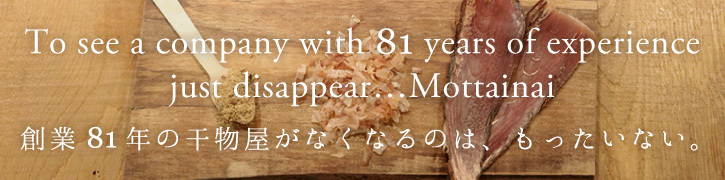 To see a company with 81 years of experience just disappear...Mottainai 創業81年の干物屋がなくなるのは、もったいない。
