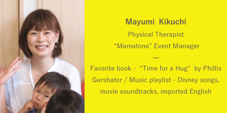 Mayumi Kikuchi | Physical Therapist / “Mamatone” Event Manager | Favorite book: “Time for a Hug” by Phillis Gershator / Music playlist: Disney songs, movie soundtracks, imported English language music