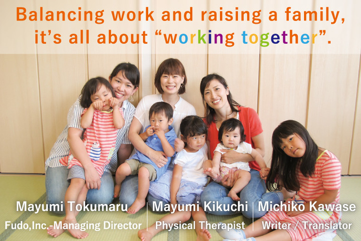 Balancing work and raising a family, it’s all about “working together”. | Mayumi Tokumaru, Fudo Inc. - Managing Directer | Mayumi Kikuchi, Physical Therapist | Michiko Kawase, Writer / Translator