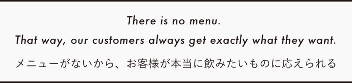 There is no menu. That way, our customers always get exactly what they want.　メニューがないから、 お客様が本当に飲みたいものに応えられる