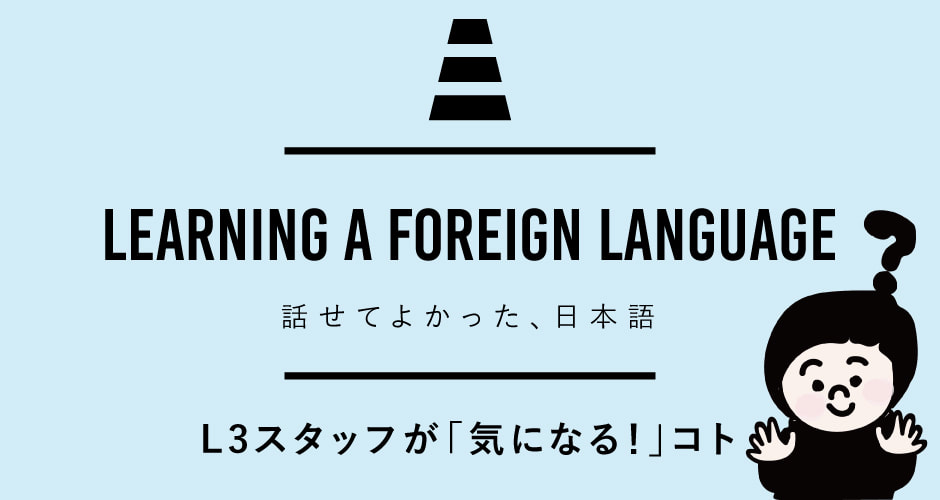 LEARNING A FOREIGN LANGUAGE 話せてよかった、日本語 L3スタッフが「気になる！」コト